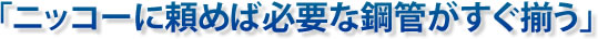 ニッコーに頼めば必要な鋼菅がすぐ揃う